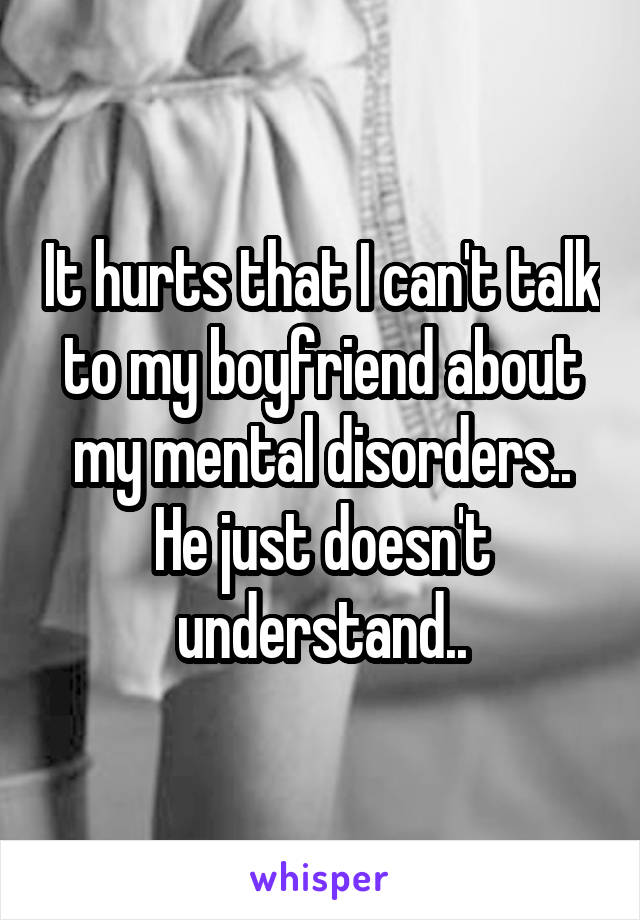 It hurts that I can't talk to my boyfriend about my mental disorders.. He just doesn't understand..