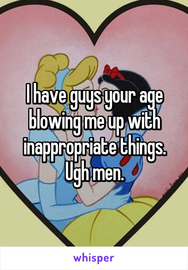 I have guys your age blowing me up with inappropriate things.
Ugh men.