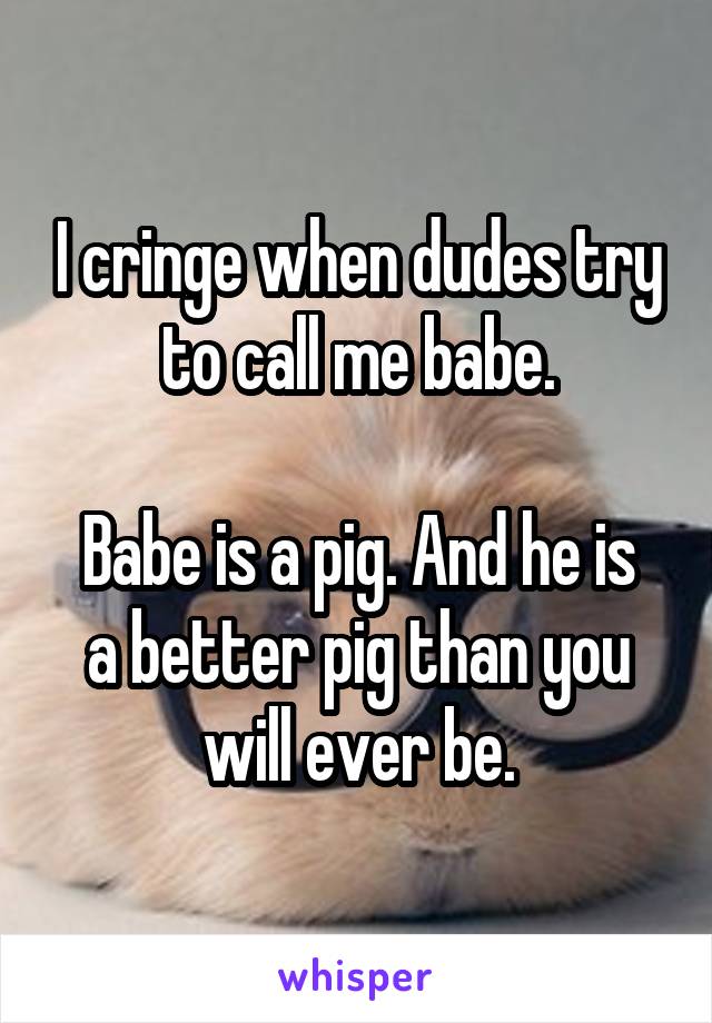I cringe when dudes try to call me babe.

Babe is a pig. And he is a better pig than you will ever be.