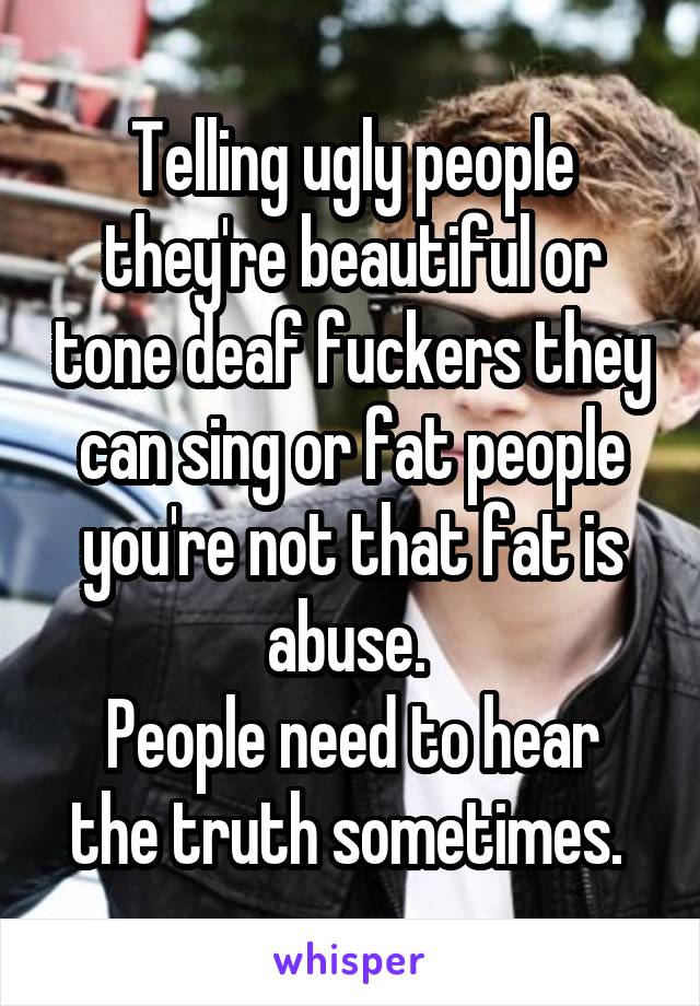 Telling ugly people they're beautiful or tone deaf fuckers they can sing or fat people you're not that fat is abuse. 
People need to hear the truth sometimes. 