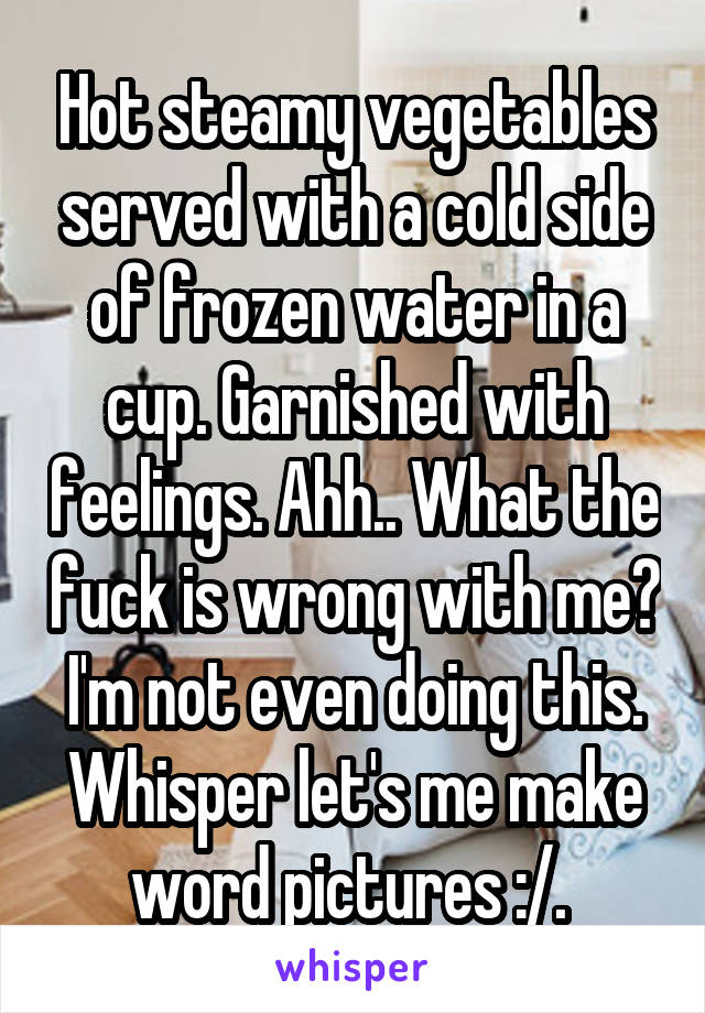 Hot steamy vegetables served with a cold side of frozen water in a cup. Garnished with feelings. Ahh.. What the fuck is wrong with me? I'm not even doing this. Whisper let's me make word pictures :/. 