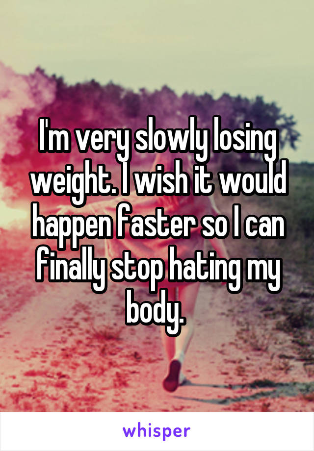 I'm very slowly losing weight. I wish it would happen faster so I can finally stop hating my body. 