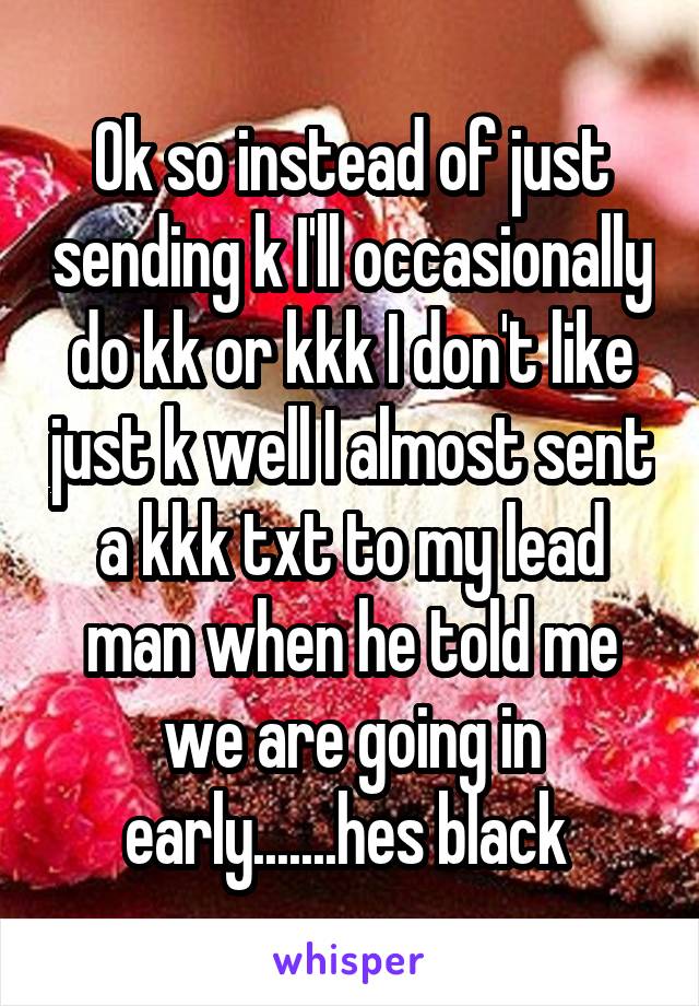 Ok so instead of just sending k I'll occasionally do kk or kkk I don't like just k well I almost sent a kkk txt to my lead man when he told me we are going in early.......hes black 