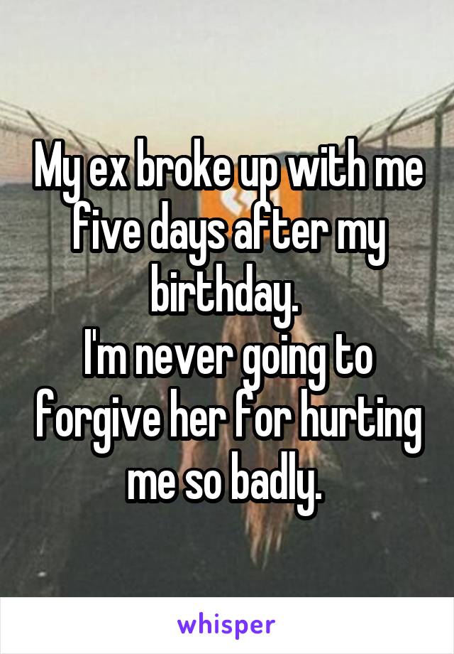 My ex broke up with me five days after my birthday. 
I'm never going to forgive her for hurting me so badly. 