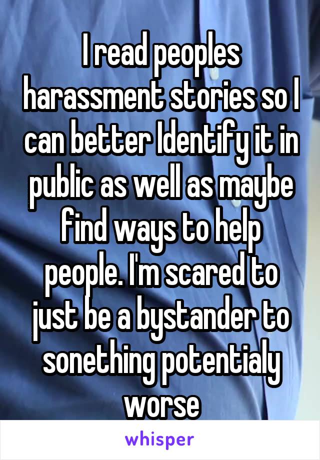 I read peoples harassment stories so I can better Identify it in public as well as maybe find ways to help people. I'm scared to just be a bystander to sonething potentialy worse