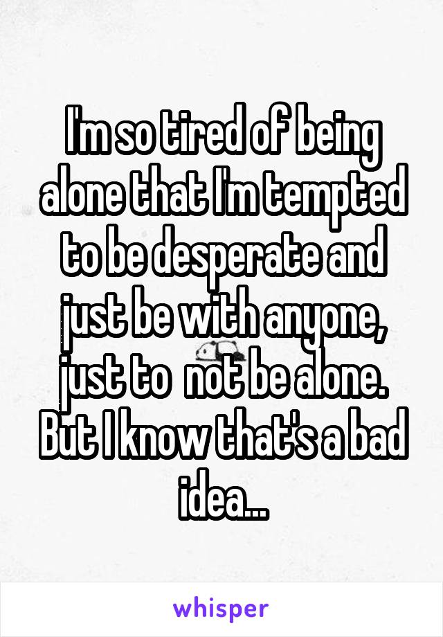 I'm so tired of being alone that I'm tempted to be desperate and just be with anyone, just to  not be alone. But I know that's a bad idea...