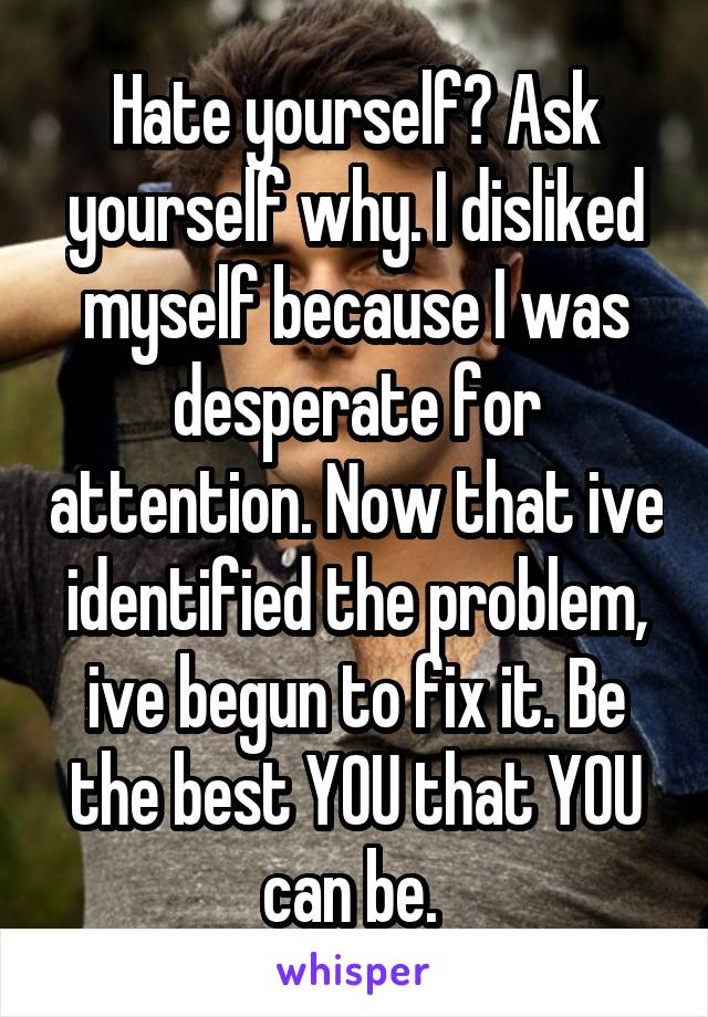 Hate yourself? Ask yourself why. I disliked myself because I was desperate for attention. Now that ive identified the problem, ive begun to fix it. Be the best YOU that YOU can be. 