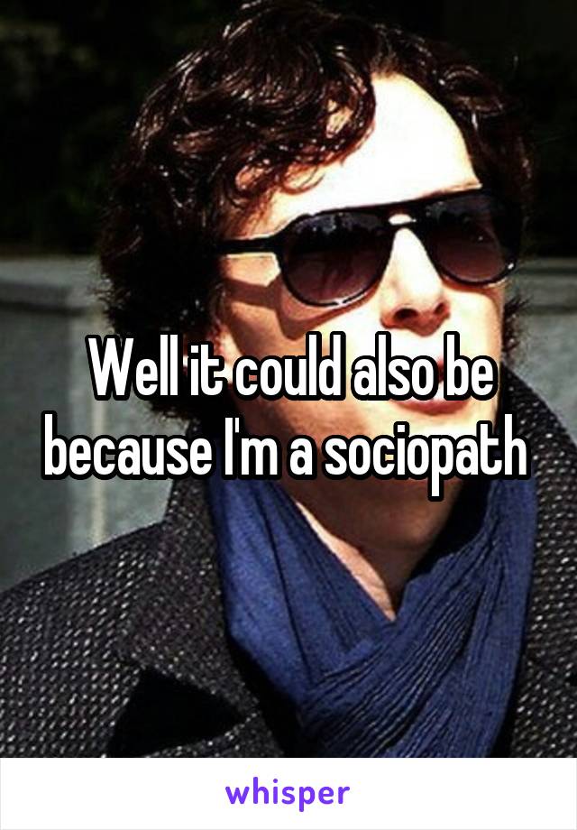 Well it could also be because I'm a sociopath 