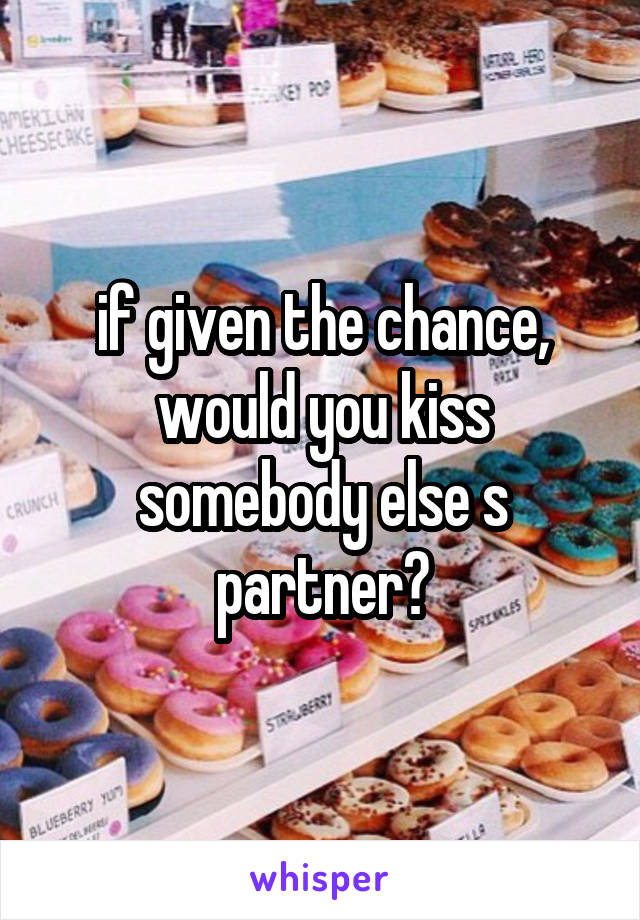 if given the chance, would you kiss somebody else s partner?