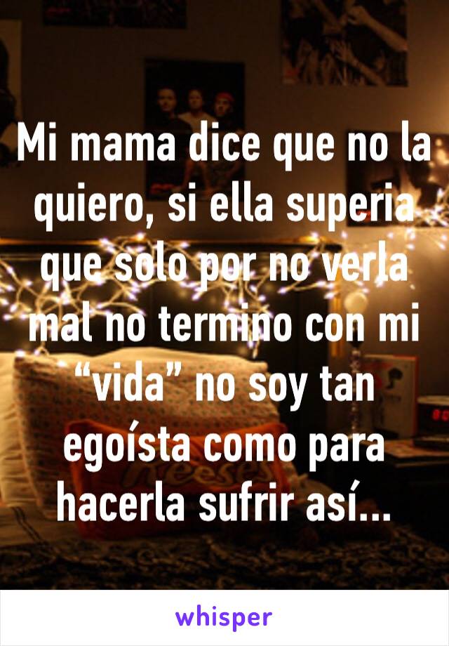 Mi mama dice que no la quiero, si ella superia que solo por no verla mal no termino con mi “vida” no soy tan egoísta como para hacerla sufrir así...