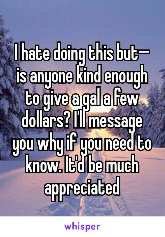 I hate doing this but— is anyone kind enough to give a gal a few dollars? I'll message you why if you need to know. It'd be much appreciated