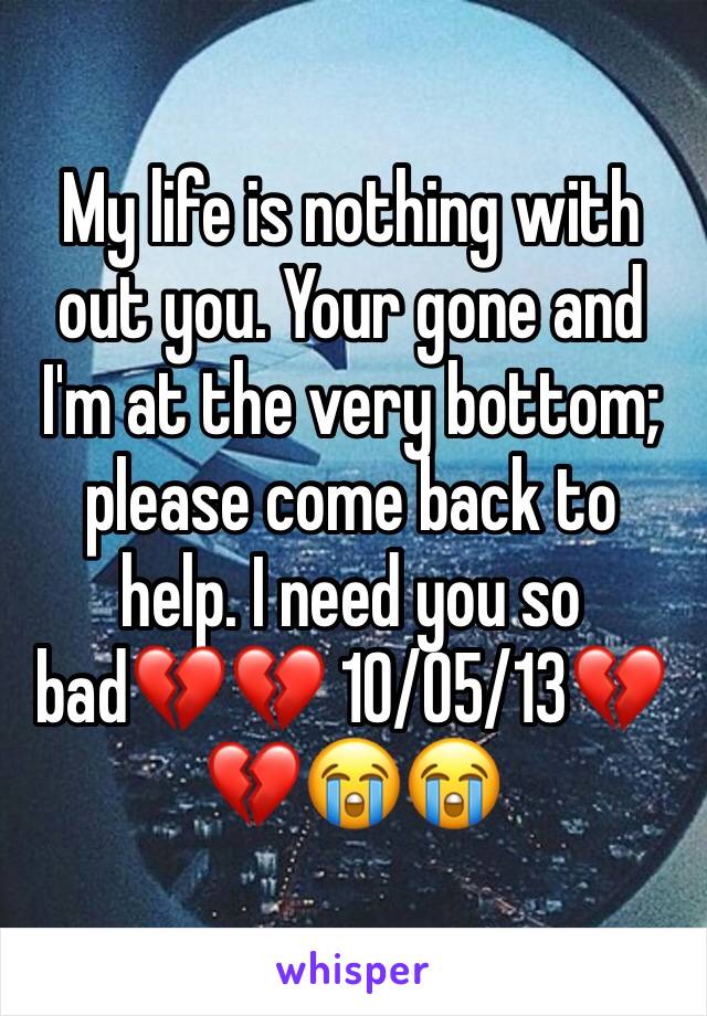 My life is nothing with out you. Your gone and I'm at the very bottom; please come back to help. I need you so bad💔💔 10/05/13💔💔😭😭