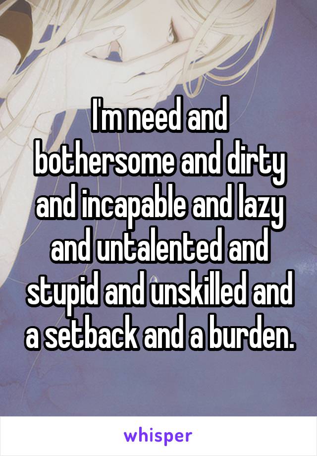  I'm need and bothersome and dirty and incapable and lazy and untalented and stupid and unskilled and a setback and a burden.