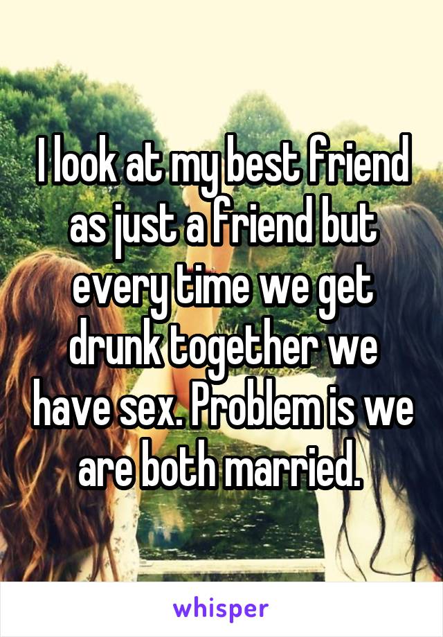 I look at my best friend as just a friend but every time we get drunk together we have sex. Problem is we are both married. 