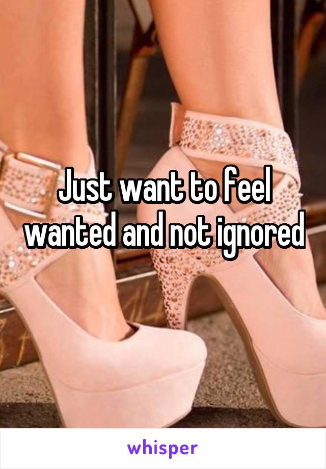 Just want to feel wanted and not ignored 