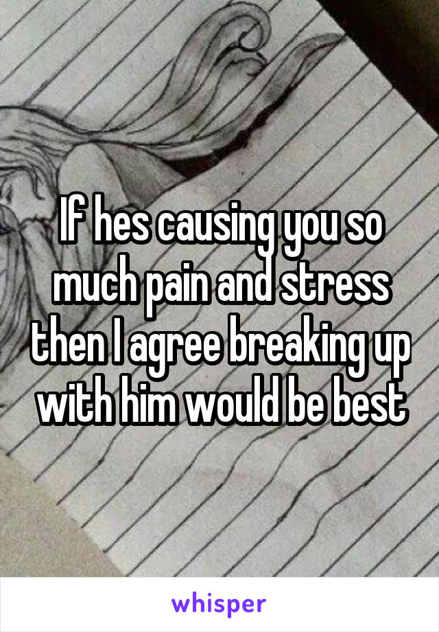 If hes causing you so much pain and stress then I agree breaking up with him would be best