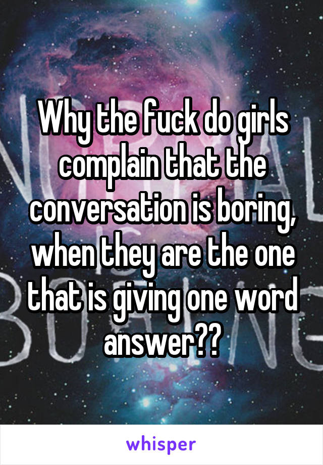 Why the fuck do girls complain that the conversation is boring, when they are the one that is giving one word answer??