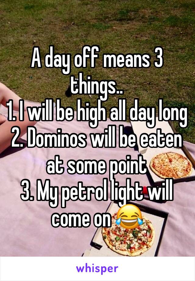 A day off means 3 things..
1. I will be high all day long
2. Dominos will be eaten at some point
3. My petrol light will come on 😂