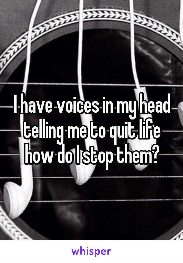 I have voices in my head telling me to quit life how do I stop them?