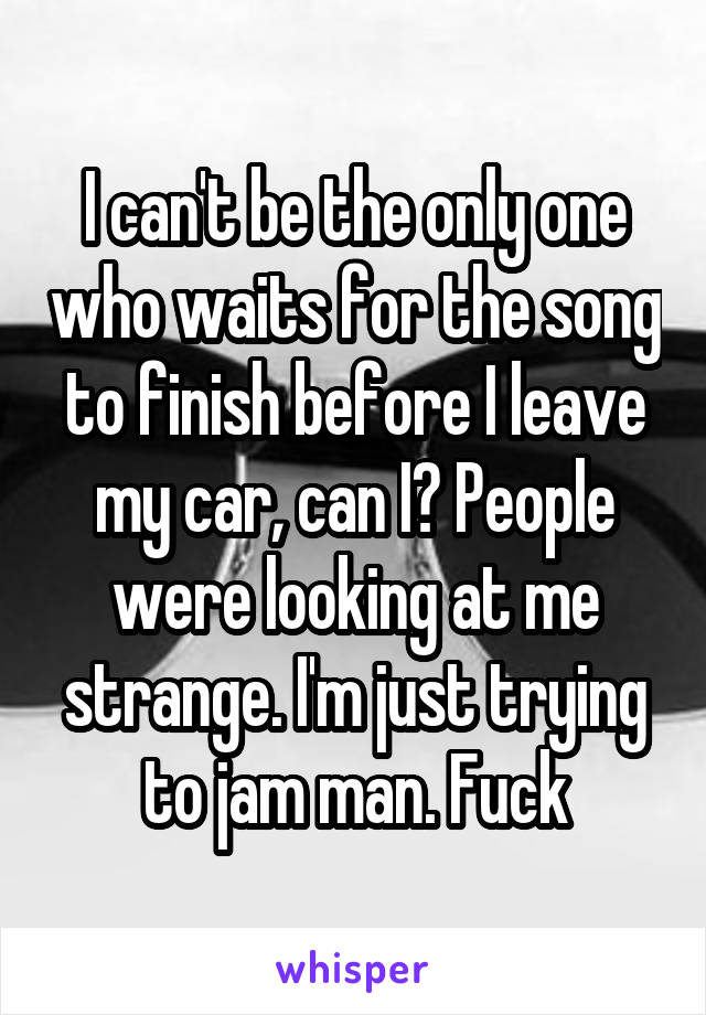 I can't be the only one who waits for the song to finish before I leave my car, can I? People were looking at me strange. I'm just trying to jam man. Fuck