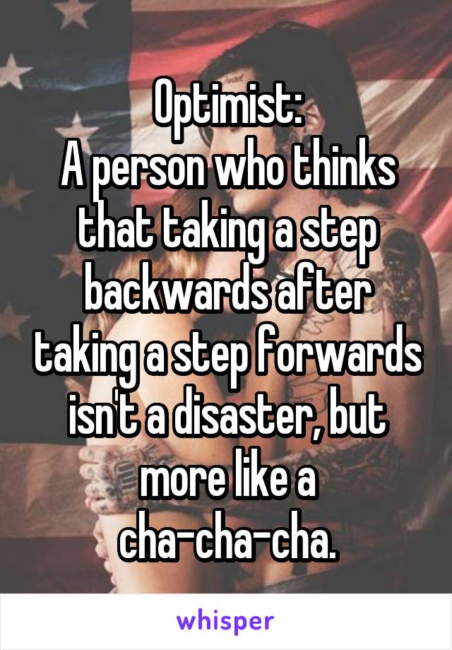 Optimist:
A person who thinks that taking a step backwards after taking a step forwards isn't a disaster, but more like a cha-cha-cha.