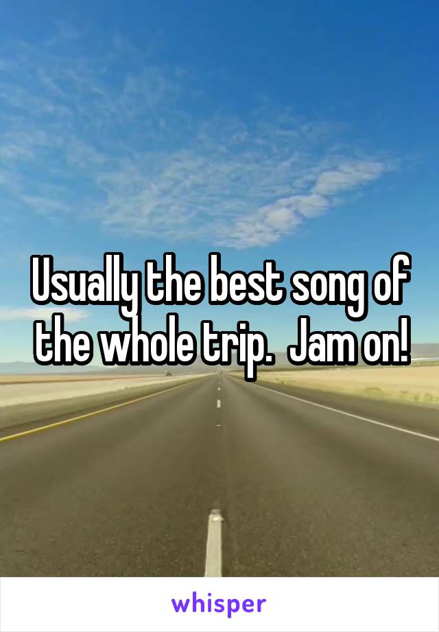Usually the best song of the whole trip.  Jam on!