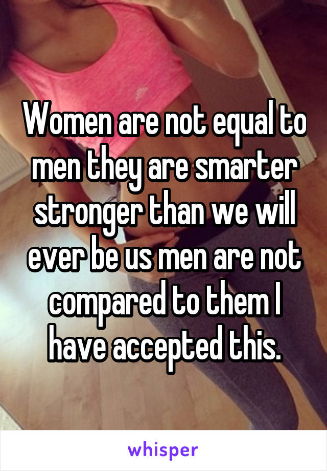 Women are not equal to men they are smarter stronger than we will ever be us men are not compared to them I have accepted this.