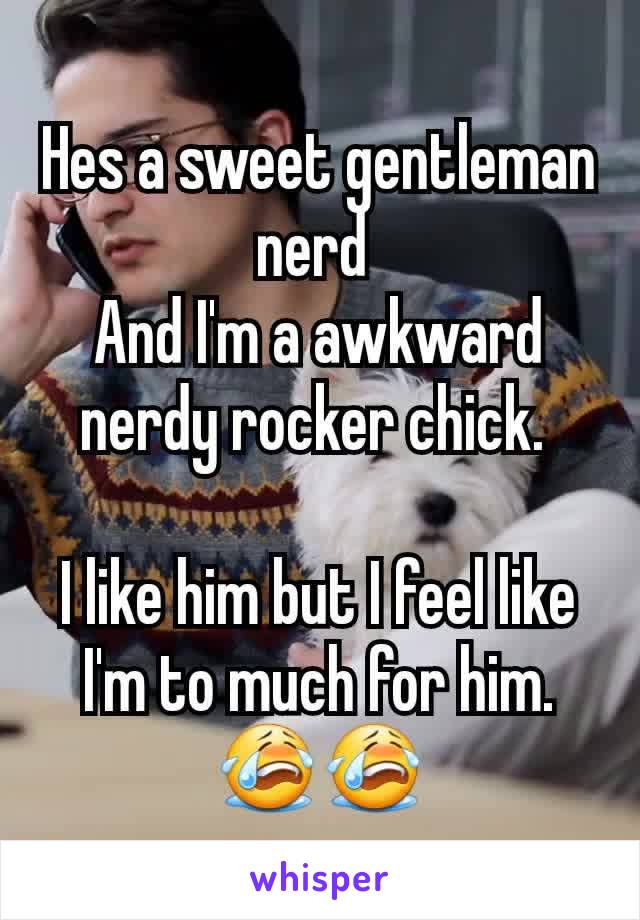 Hes a sweet gentleman nerd 
And I'm a awkward nerdy rocker chick. 

I like him but I feel like I'm to much for him. 😭😭