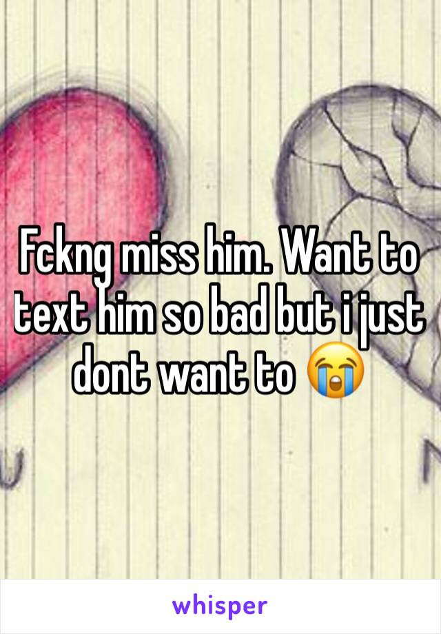 Fckng miss him. Want to text him so bad but i just dont want to 😭