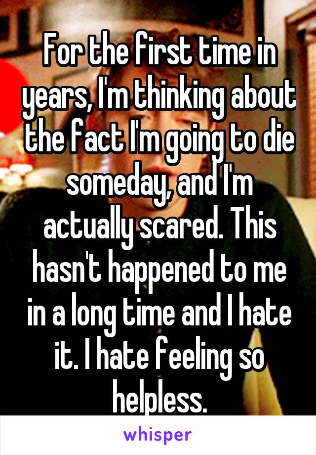 For the first time in years, I'm thinking about the fact I'm going to die someday, and I'm actually scared. This hasn't happened to me in a long time and I hate it. I hate feeling so helpless.