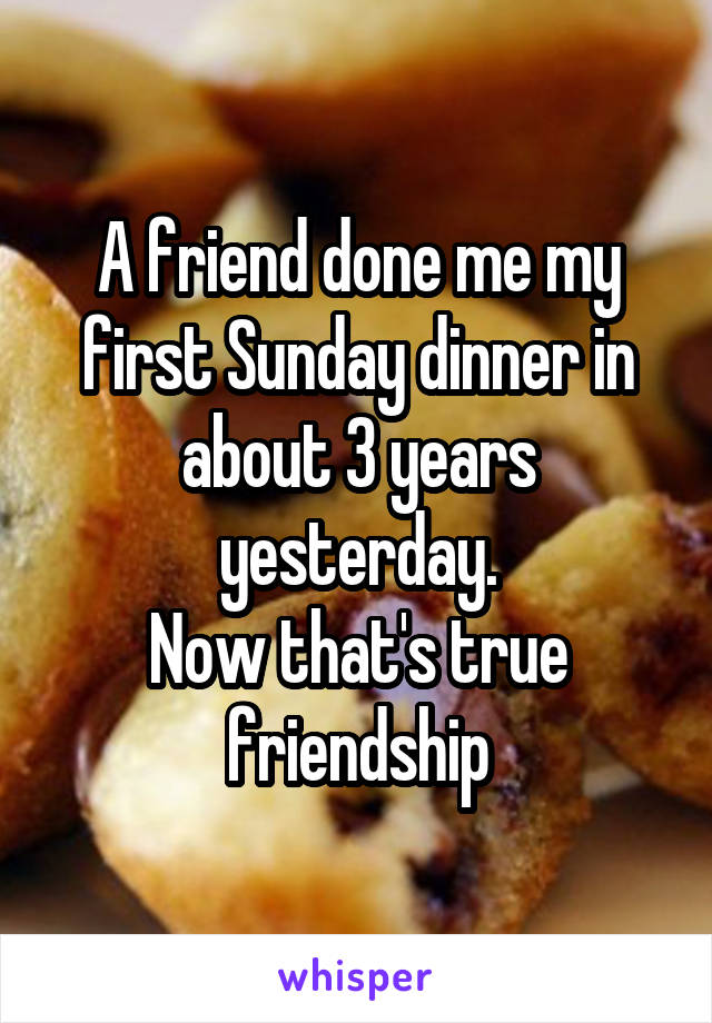 A friend done me my first Sunday dinner in about 3 years yesterday.
Now that's true friendship