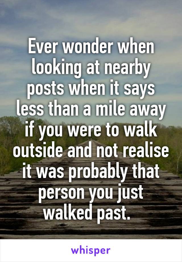 Ever wonder when looking at nearby posts when it says less than a mile away if you were to walk outside and not realise it was probably that person you just walked past.  