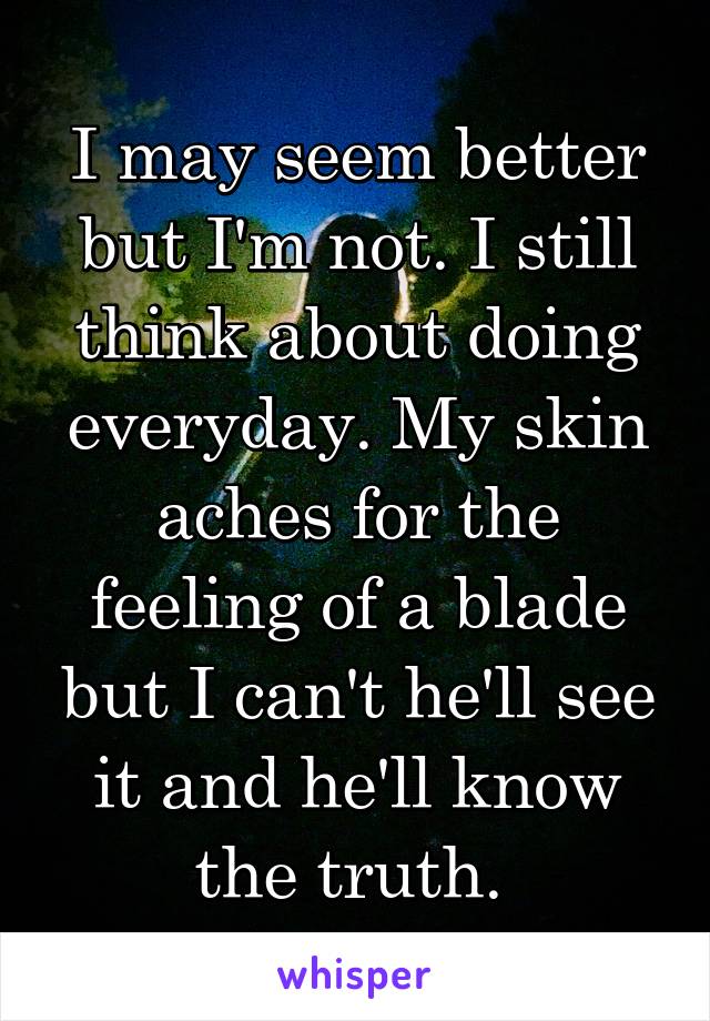 I may seem better but I'm not. I still think about doing everyday. My skin aches for the feeling of a blade but I can't he'll see it and he'll know the truth. 