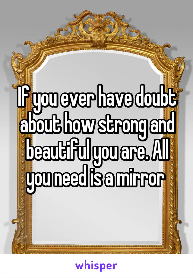 If you ever have doubt about how strong and beautiful you are. All you need is a mirror 