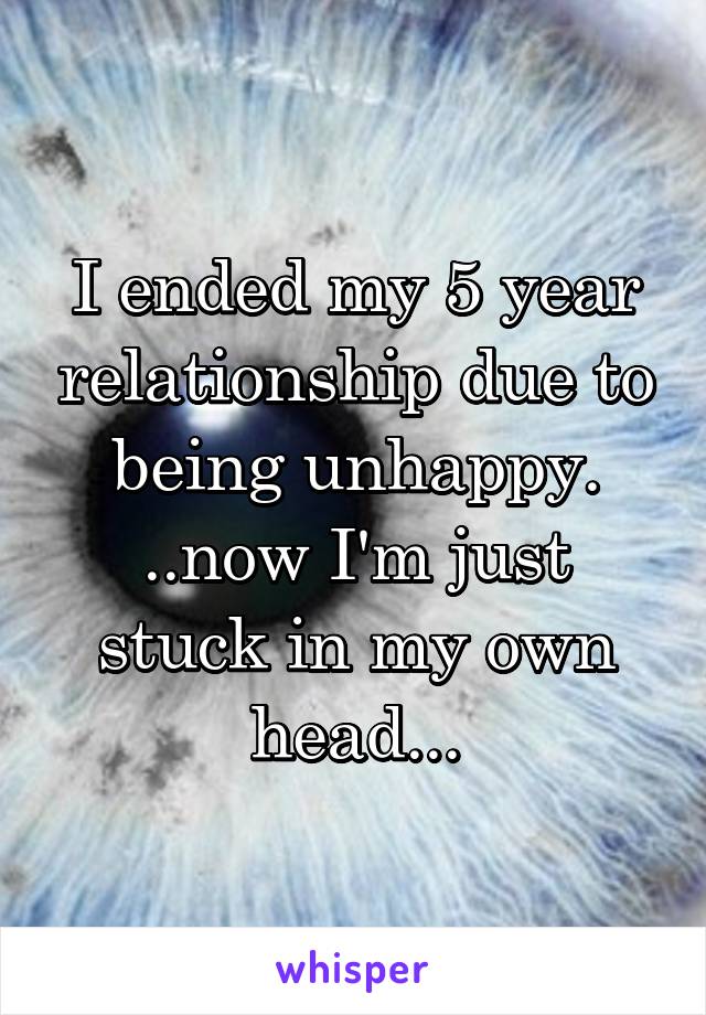 I ended my 5 year relationship due to being unhappy. ..now I'm just stuck in my own head...