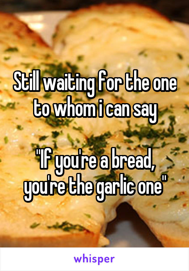 Still waiting for the one to whom i can say

"If you're a bread, you're the garlic one"