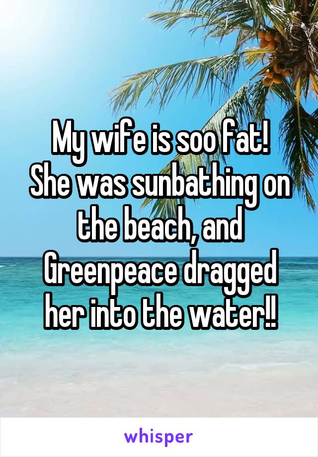 My wife is soo fat!
She was sunbathing on the beach, and Greenpeace dragged her into the water!!