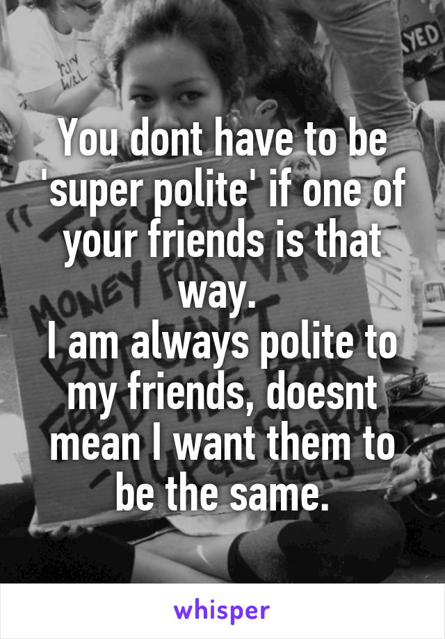 You dont have to be 'super polite' if one of your friends is that way. 
I am always polite to my friends, doesnt mean I want them to be the same.