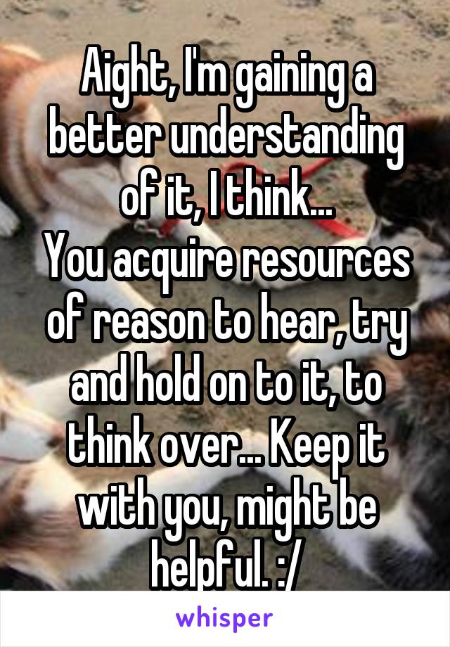 Aight, I'm gaining a better understanding of it, I think...
You acquire resources of reason to hear, try and hold on to it, to think over... Keep it with you, might be helpful. :/