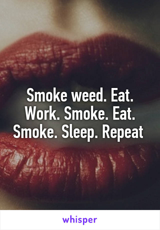 Smoke weed. Eat. Work. Smoke. Eat. Smoke. Sleep. Repeat 