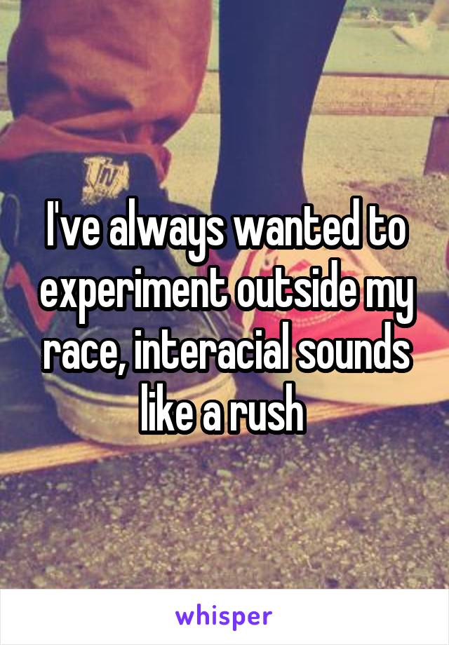 I've always wanted to experiment outside my race, interacial sounds like a rush 