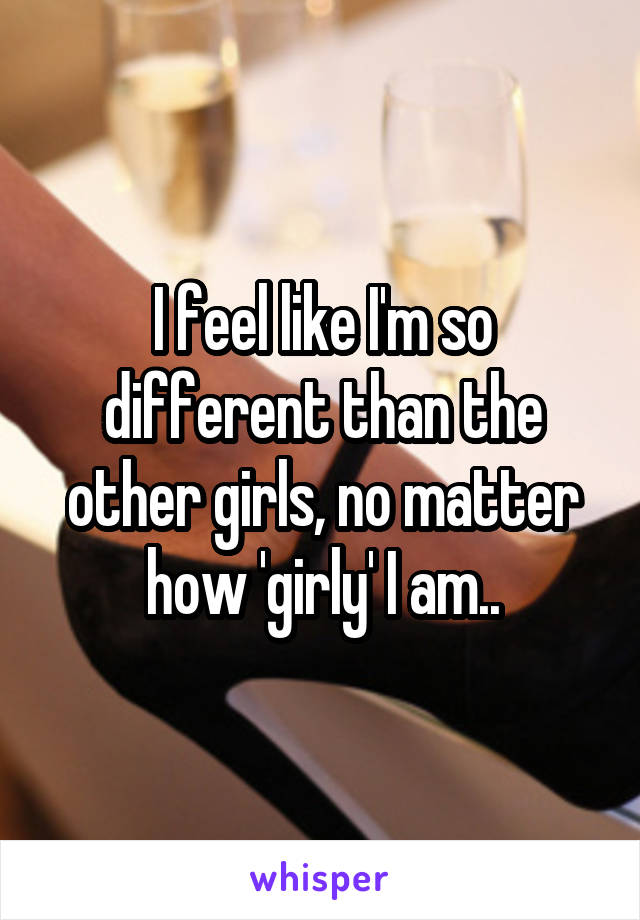 I feel like I'm so different than the other girls, no matter how 'girly' I am..