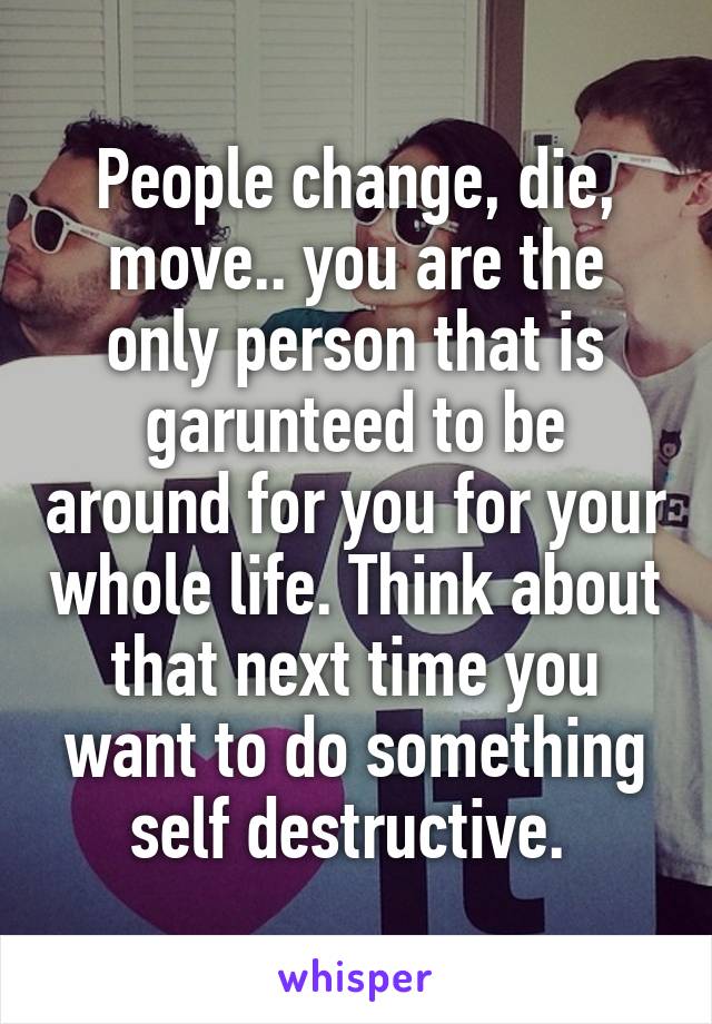 People change, die, move.. you are the only person that is garunteed to be around for you for your whole life. Think about that next time you want to do something self destructive. 