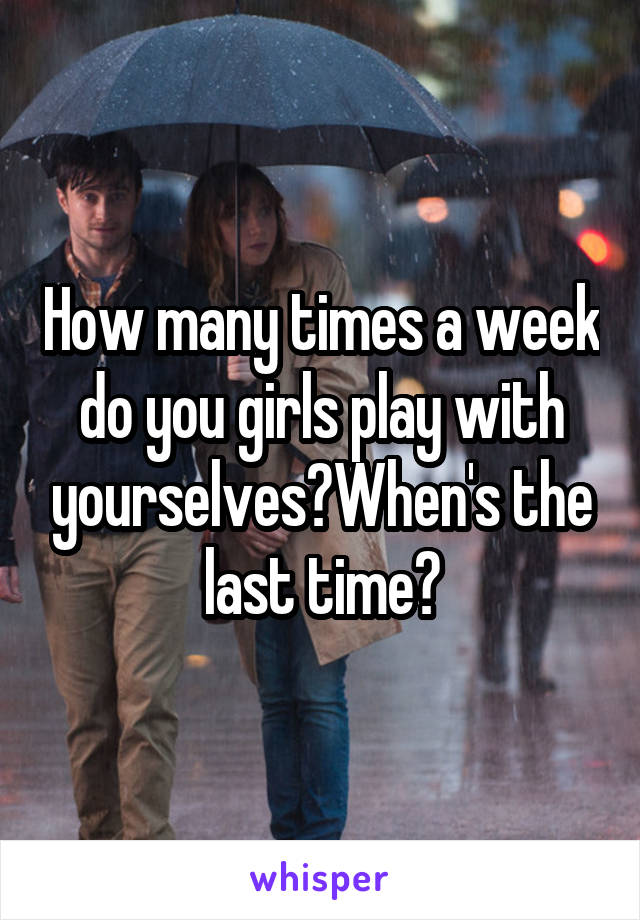 How many times a week do you girls play with yourselves?When's the last time?