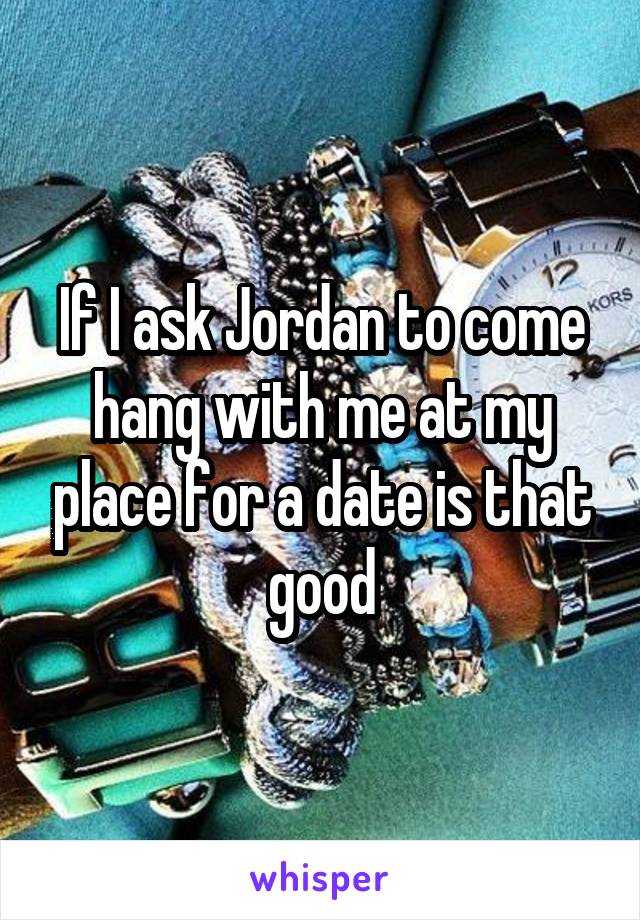 If I ask Jordan to come hang with me at my place for a date is that good