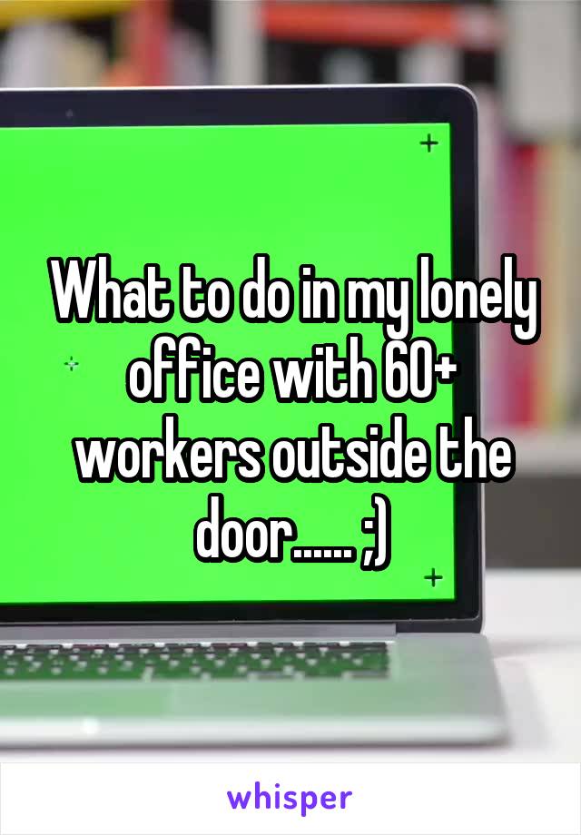 What to do in my lonely office with 60+ workers outside the door...... ;)