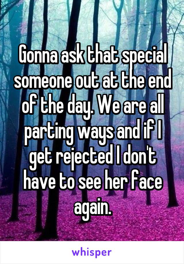 Gonna ask that special someone out at the end of the day. We are all parting ways and if I get rejected I don't have to see her face again.