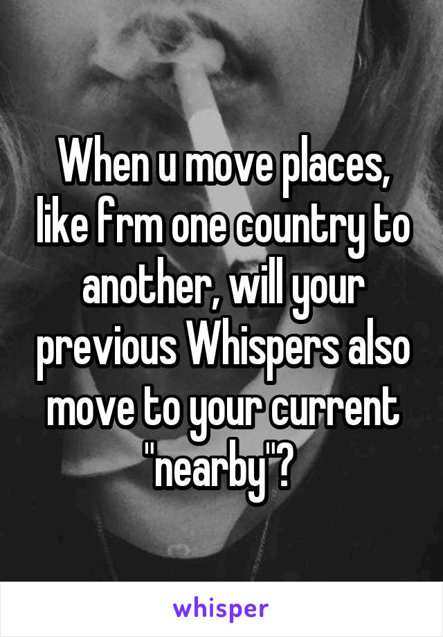 When u move places, like frm one country to another, will your previous Whispers also move to your current "nearby"? 