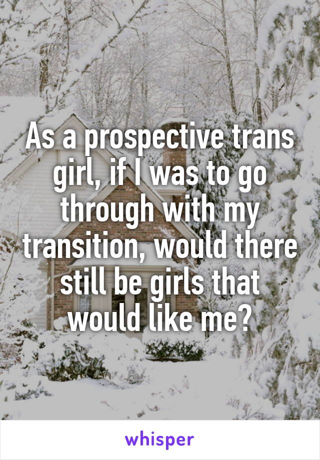 As a prospective trans girl, if I was to go through with my transition, would there still be girls that would like me?