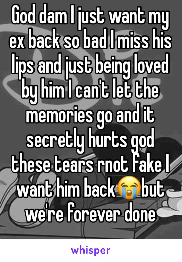 God dam I just want my ex back so bad I miss his lips and just being loved by him I can't let the memories go and it secretly hurts god these tears rnot fake I want him back😭but we're forever done
